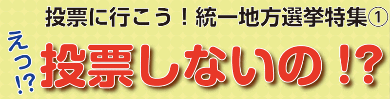 投票に行こう！統一地方選挙特集(1)　えっ!? 投票しないの !?