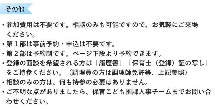 参加費用は不要です。相談のみも可能ですので、お気軽にご来場ください。第1部は事前予約・申込は不要です。第2部は予約制です。ページ下段より予約できます。登録の面談を希望される方は履歴書と保育士証の写しをご持参ください。相談のみの方は何も持参の必要はありません。ご不明な点は保育こども園課まで問い合わせを