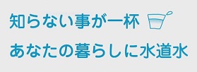 知らないことが一杯 あなたの暮らしに水道水
